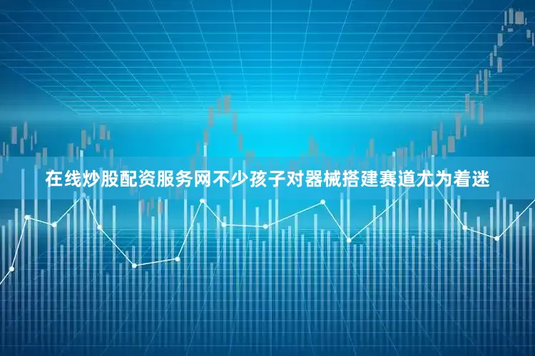 在线炒股配资服务网不少孩子对器械搭建赛道尤为着迷