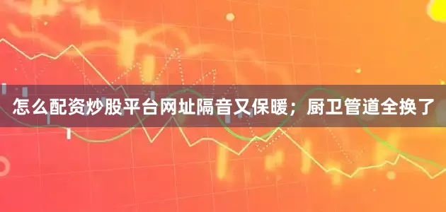 怎么配资炒股平台网址隔音又保暖；厨卫管道全换了