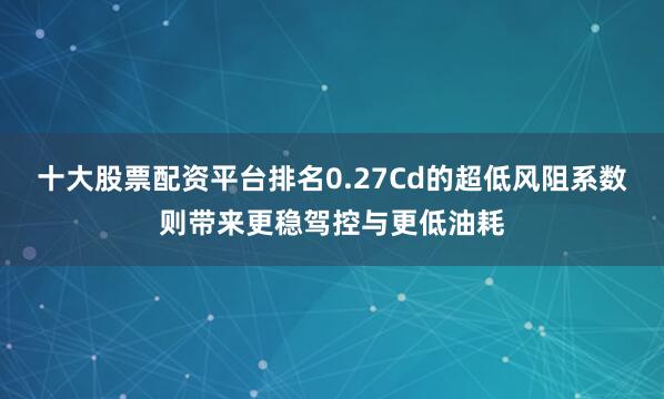 十大股票配资平台排名0.27Cd的超低风阻系数则带来更稳驾控与更低油耗