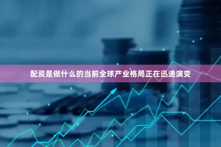 配资是做什么的当前全球产业格局正在迅速演变