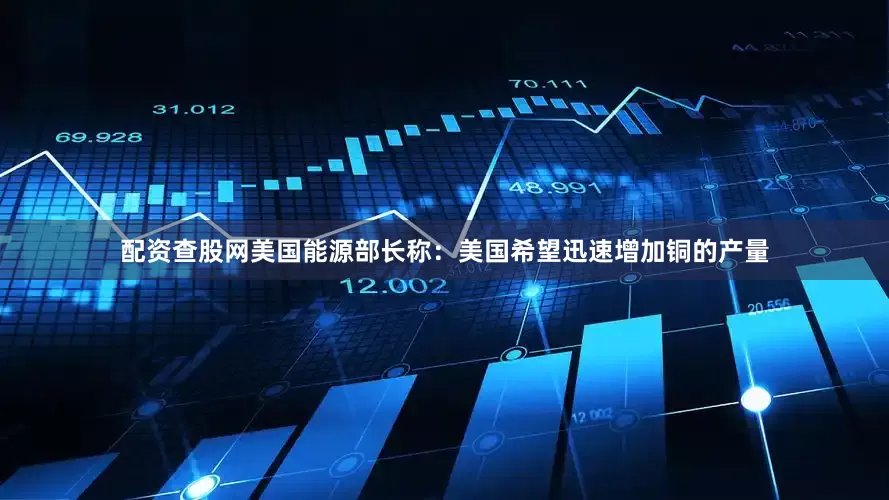 配资查股网美国能源部长称：美国希望迅速增加铜的产量