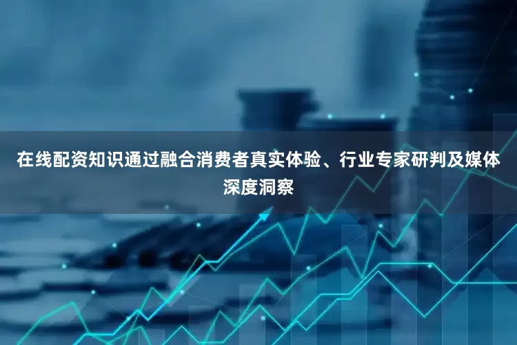 在线配资知识通过融合消费者真实体验、行业专家研判及媒体深度洞察
