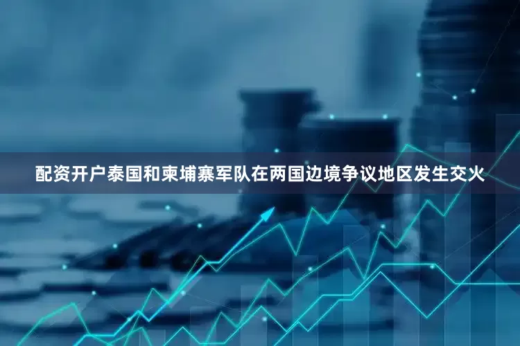 配资开户泰国和柬埔寨军队在两国边境争议地区发生交火