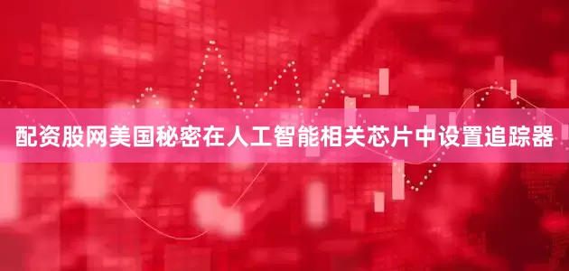 配资股网美国秘密在人工智能相关芯片中设置追踪器