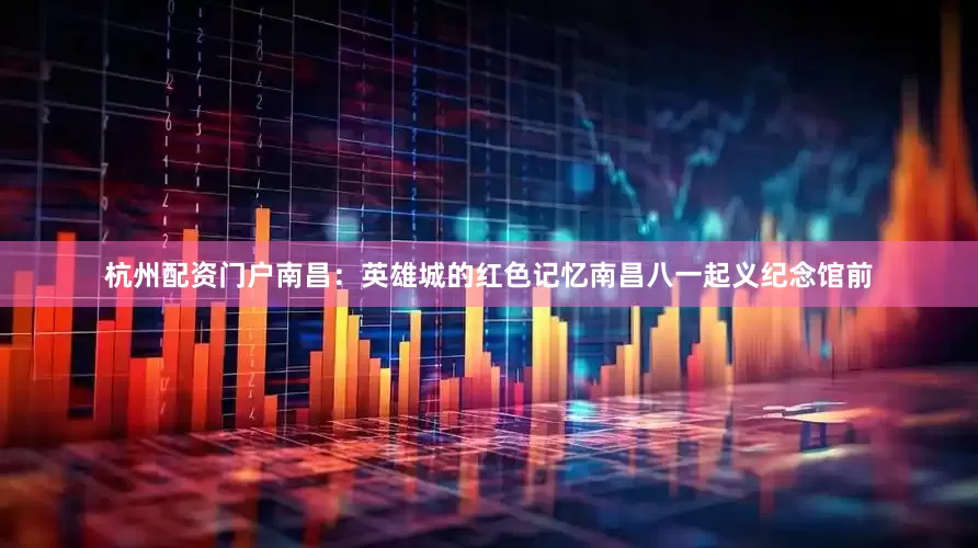 杭州配资门户南昌：英雄城的红色记忆南昌八一起义纪念馆前