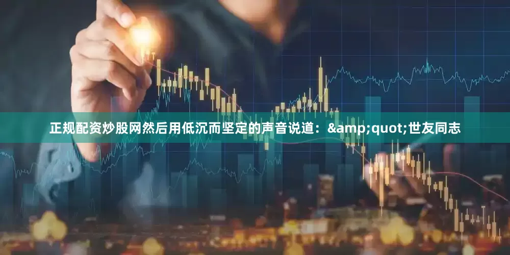 正规配资炒股网然后用低沉而坚定的声音说道：&quot;世友同志
