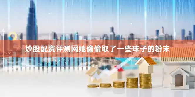 炒股配资评测网她偷偷取了一些珠子的粉末