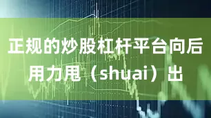 正规的炒股杠杆平台向后用力甩（shuai）出